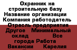 Охранник на строительную базу › Название организации ­ Компания-работодатель › Отрасль предприятия ­ Другое › Минимальный оклад ­ 26 000 - Все города Работа » Вакансии   . Карелия респ.,Петрозаводск г.